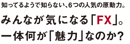 知ってるようで知らない、6つの人気の原動力。みんなが気になる「FX」。一体何が「魅力」なのか？