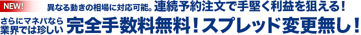 NEW！ 異なる動きの相場に対応可能。連続予約注文で手堅く利益を狙える！
    さらにマネパなら業界では珍しい、完全手数料無料！スプレッド変更無し！