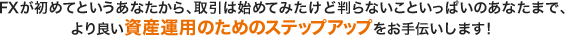 FXが初めてというあなたから、取引は始めてみたけど判らないこといっぱいのあなたまで、
より良い資産運用のためのステップアップをお手伝いします！