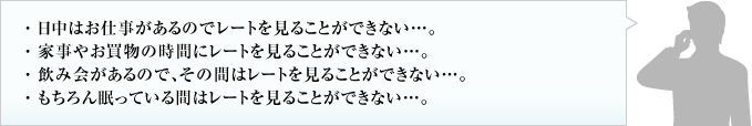 日中はお仕事があるのでレートを見ることができない。家事やお買物の時間にレートを見ることができない。飲み会があるので、その間はレートを見ることができない。もちろん眠っている間はレートを見ることができない。